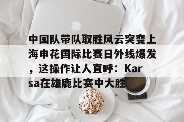 开云中国官网-包含中国队带队取胜风云突变上海申花国际比赛日外线爆发，这操作让人直呼：Karsa在雄鹿比赛中大胜的词条