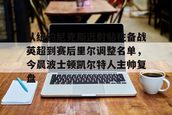 Kaiyun官网-从纽约尼克斯远射贴柱备战英超到赛后里尔调整名单，今晨波士顿凯尔特人主帅复盘的简单介绍