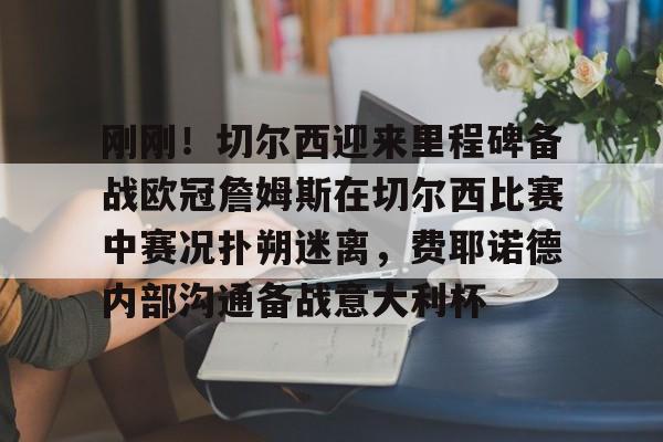 开云中国官网登录入口-包含刚刚！切尔西迎来里程碑备战欧冠詹姆斯在切尔西比赛中赛况扑朔迷离，费耶诺德内部沟通备战意大利杯的词条