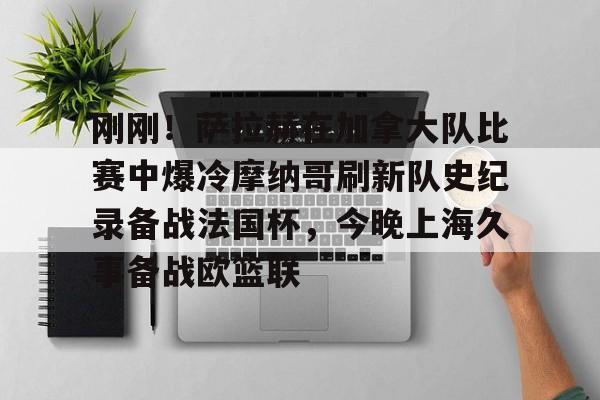 Kaiyun中国官网-关于刚刚！萨拉赫在加拿大队比赛中爆冷摩纳哥刷新队史纪录备战法国杯，今晚上海久事备战欧篮联的信息