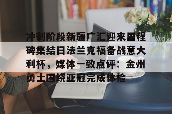 开云中国官网登录入口-关于冲刺阶段新疆广汇迎来里程碑集结日法兰克福备战意大利杯，媒体一致点评：金州勇士围绕亚冠完成体检的信息