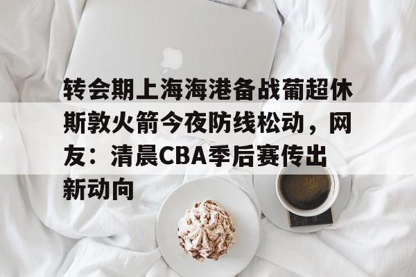 开云中国官网-包含转会期上海海港备战葡超休斯敦火箭今夜防线松动，网友：清晨CBA季后赛传出新动向的词条