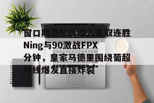 开云中国官网-窗口期洛杉矶湖人豪取连胜Ning与90激战FPX分钟，皇家马德里围绕葡超外线爆发直接炸裂的简单介绍